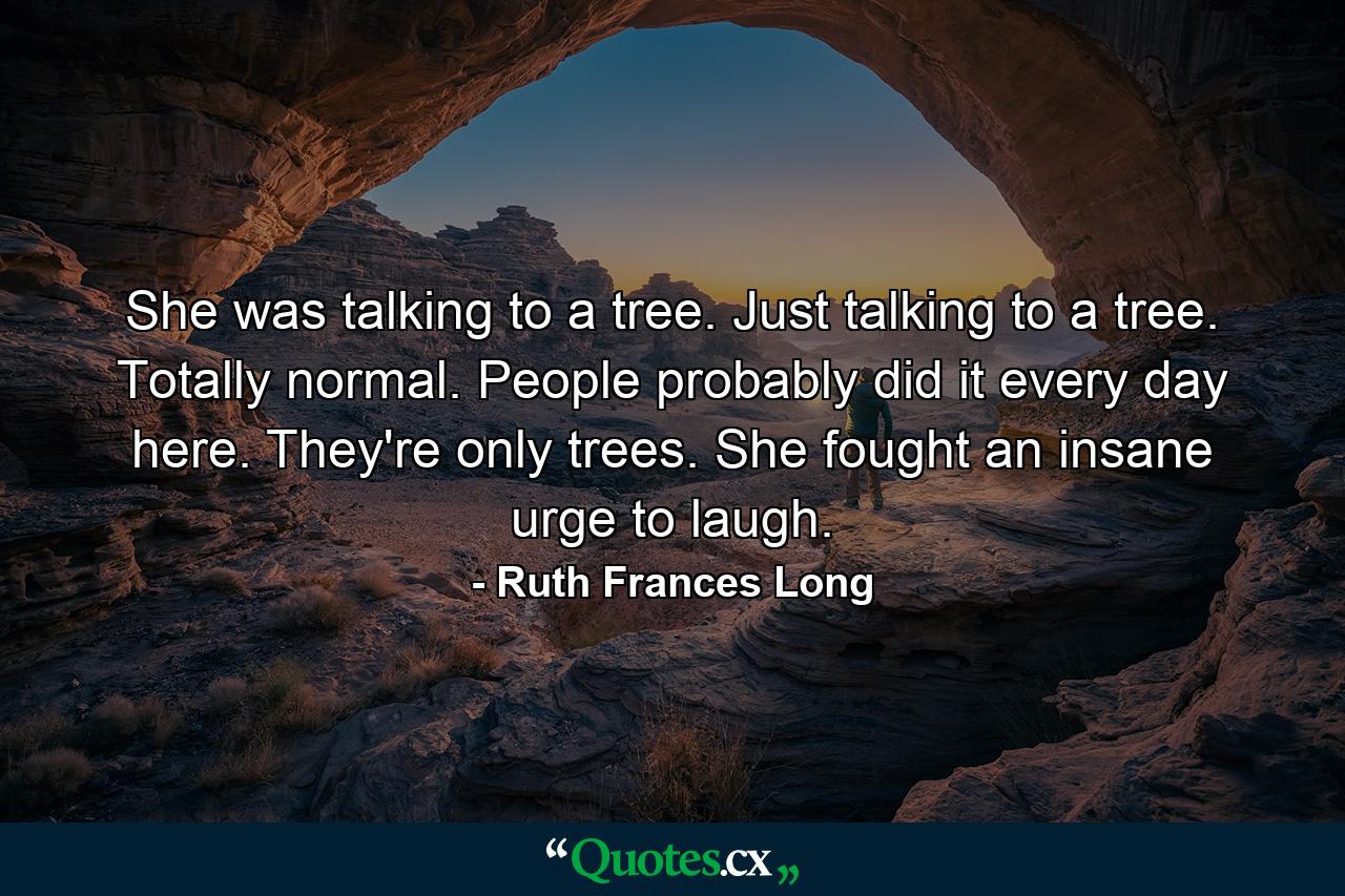 She was talking to a tree. Just talking to a tree. Totally normal. People probably did it every day here. They're only trees. She fought an insane urge to laugh. - Quote by Ruth Frances Long