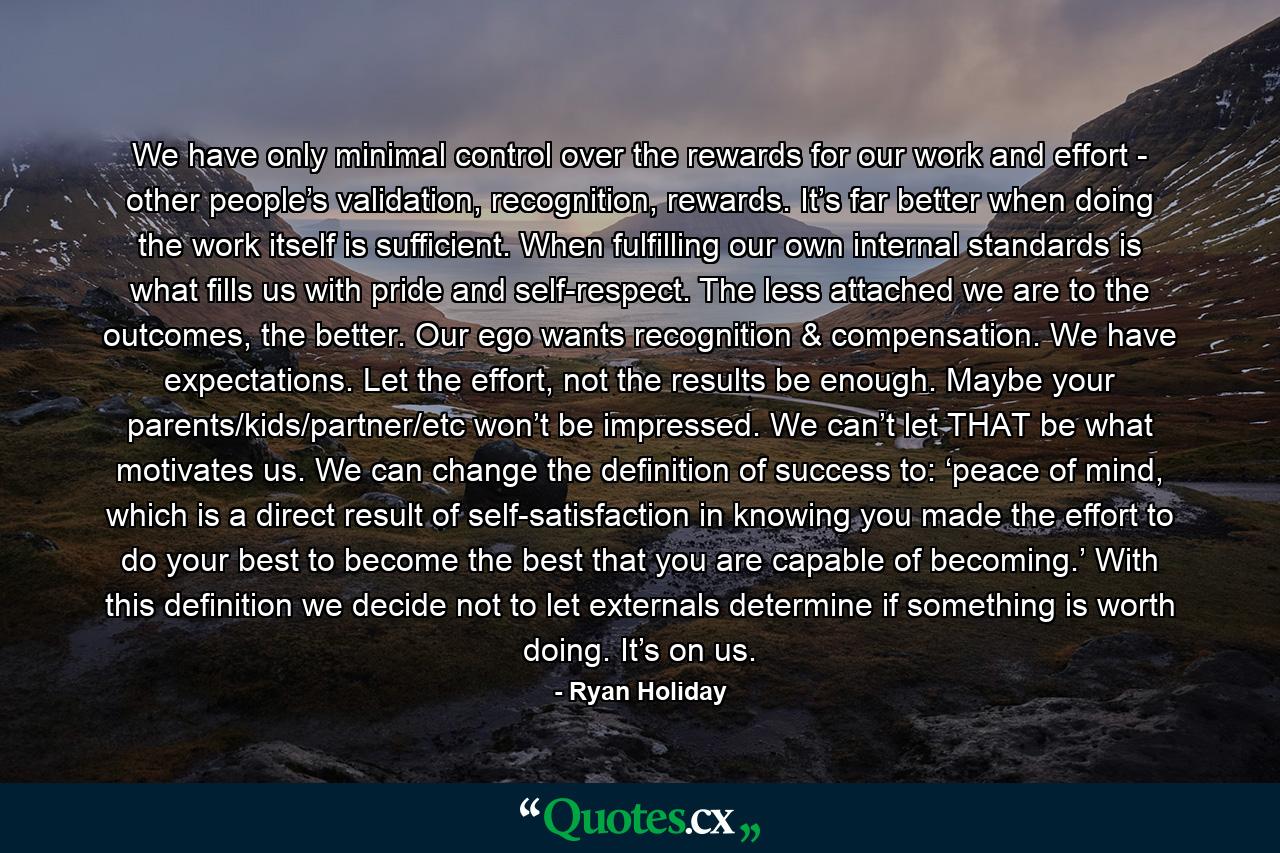 We have only minimal control over the rewards for our work and effort - other people’s validation, recognition, rewards. It’s far better when doing the work itself is sufficient. When fulfilling our own internal standards is what fills us with pride and self-respect. The less attached we are to the outcomes, the better. Our ego wants recognition & compensation. We have expectations. Let the effort, not the results be enough. Maybe your parents/kids/partner/etc won’t be impressed. We can’t let THAT be what motivates us. We can change the definition of success to: ‘peace of mind, which is a direct result of self-satisfaction in knowing you made the effort to do your best to become the best that you are capable of becoming.’ With this definition we decide not to let externals determine if something is worth doing. It’s on us. - Quote by Ryan Holiday