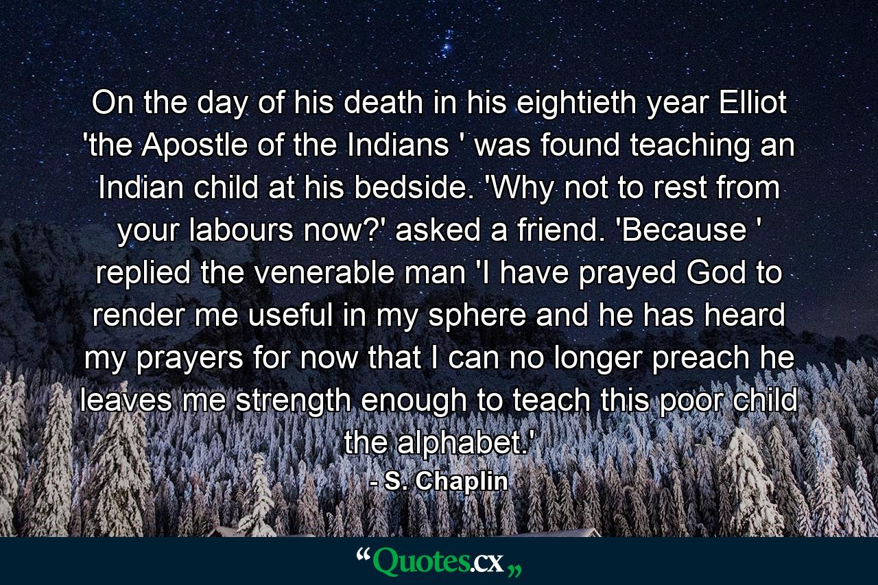 On the day of his death  in his eightieth year  Elliot  'the Apostle of the Indians ' was found teaching an Indian child at his bedside. 'Why not to rest from your labours now?' asked a friend. 'Because ' replied the venerable man  'I have prayed God to render me useful in my sphere  and he has heard my prayers  for now that I can no longer preach  he leaves me strength enough to teach this poor child the alphabet.' - Quote by S. Chaplin