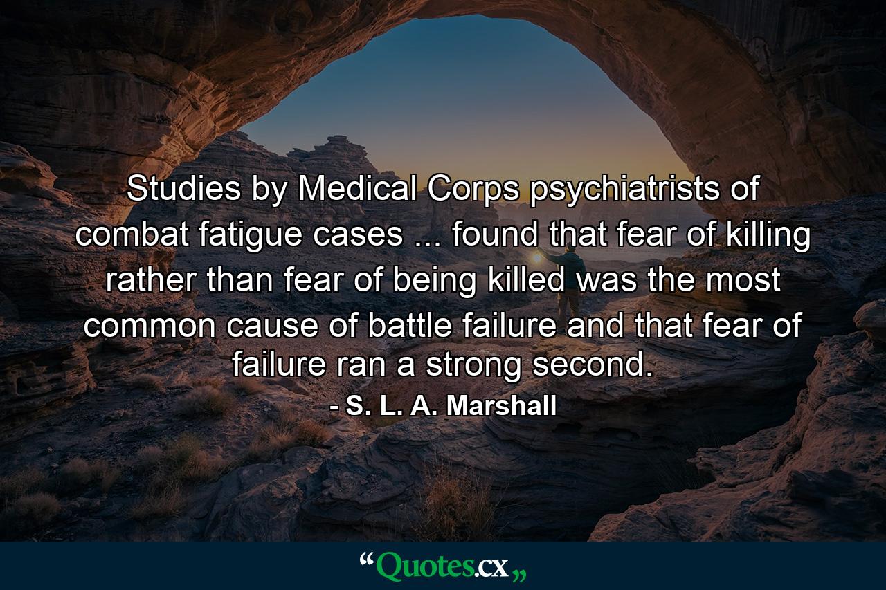 Studies by Medical Corps psychiatrists of combat fatigue cases ... found that fear of killing  rather than fear of being killed  was the most common cause of battle failure  and that fear of failure ran a strong second. - Quote by S. L. A. Marshall