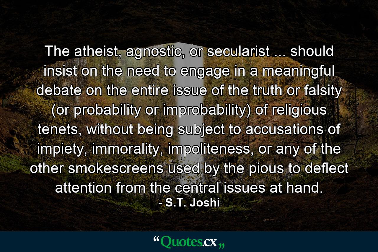 The atheist, agnostic, or secularist ... should insist on the need to engage in a meaningful debate on the entire issue of the truth or falsity (or probability or improbability) of religious tenets, without being subject to accusations of impiety, immorality, impoliteness, or any of the other smokescreens used by the pious to deflect attention from the central issues at hand. - Quote by S.T. Joshi