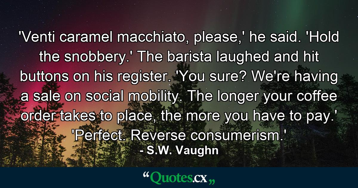 'Venti caramel macchiato, please,' he said. 'Hold the snobbery.' The barista laughed and hit buttons on his register. 'You sure? We're having a sale on social mobility. The longer your coffee order takes to place, the more you have to pay.' 'Perfect. Reverse consumerism.' - Quote by S.W. Vaughn