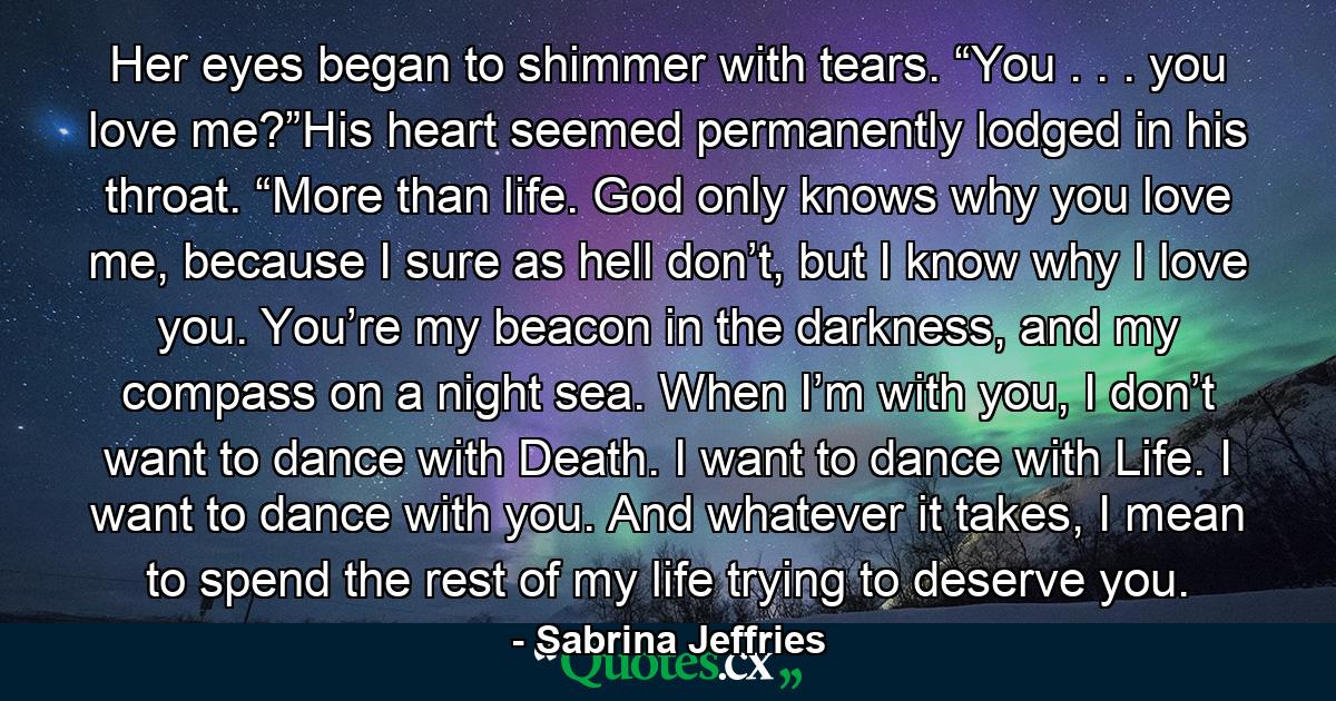 Her eyes began to shimmer with tears. “You . . . you love me?”His heart seemed permanently lodged in his throat. “More than life. God only knows why you love me, because I sure as hell don’t, but I know why I love you. You’re my beacon in the darkness, and my compass on a night sea. When I’m with you, I don’t want to dance with Death. I want to dance with Life. I want to dance with you. And whatever it takes, I mean to spend the rest of my life trying to deserve you. - Quote by Sabrina Jeffries