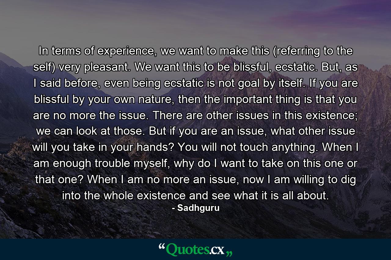 In terms of experience, we want to make this (referring to the self) very pleasant. We want this to be blissful, ecstatic. But, as I said before, even being ecstatic is not goal by itself. If you are blissful by your own nature, then the important thing is that you are no more the issue. There are other issues in this existence; we can look at those. But if you are an issue, what other issue will you take in your hands? You will not touch anything. When I am enough trouble myself, why do I want to take on this one or that one? When I am no more an issue, now I am willing to dig into the whole existence and see what it is all about. - Quote by Sadhguru