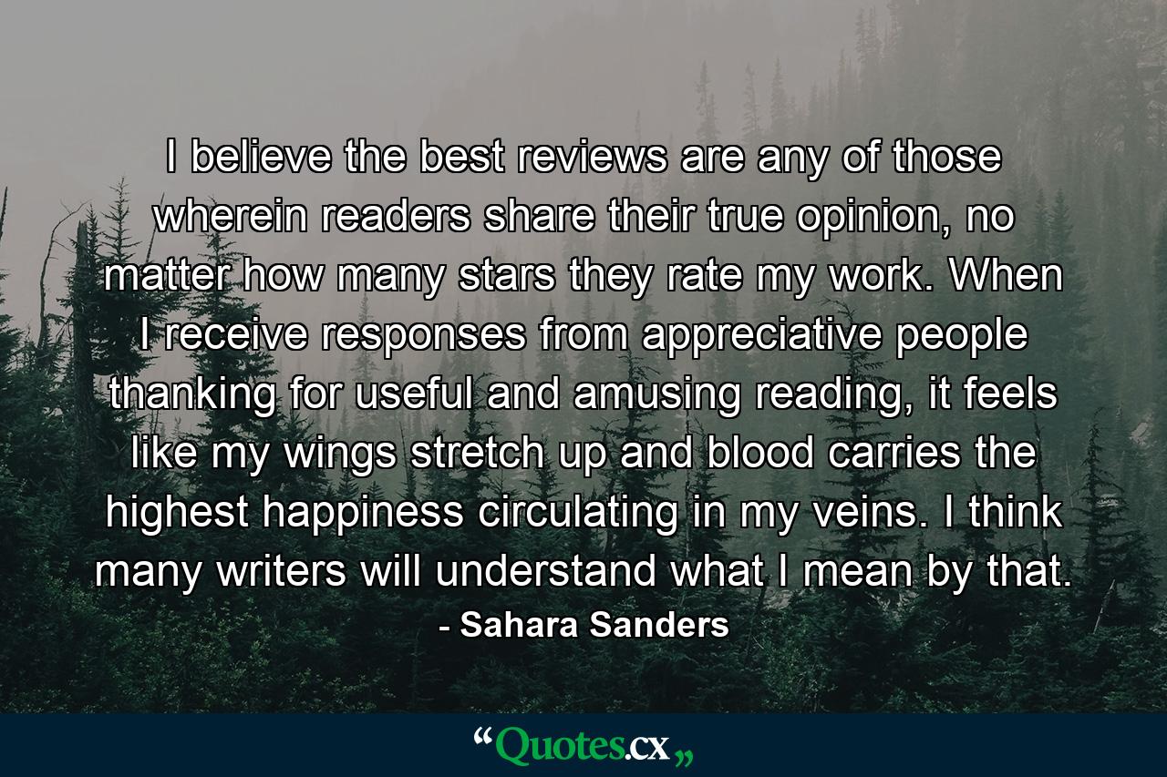 I believe the best reviews are any of those wherein readers share their true opinion, no matter how many stars they rate my work. When I receive responses from appreciative people thanking for useful and amusing reading, it feels like my wings stretch up and blood carries the highest happiness circulating in my veins. I think many writers will understand what I mean by that. - Quote by Sahara Sanders