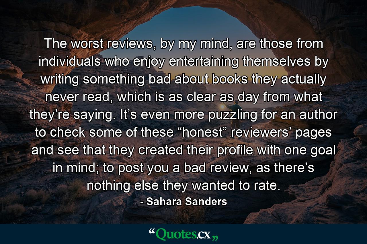 The worst reviews, by my mind, are those from individuals who enjoy entertaining themselves by writing something bad about books they actually never read, which is as clear as day from what they’re saying. It’s even more puzzling for an author to check some of these “honest” reviewers’ pages and see that they created their profile with one goal in mind; to post you a bad review, as there’s nothing else they wanted to rate. - Quote by Sahara Sanders