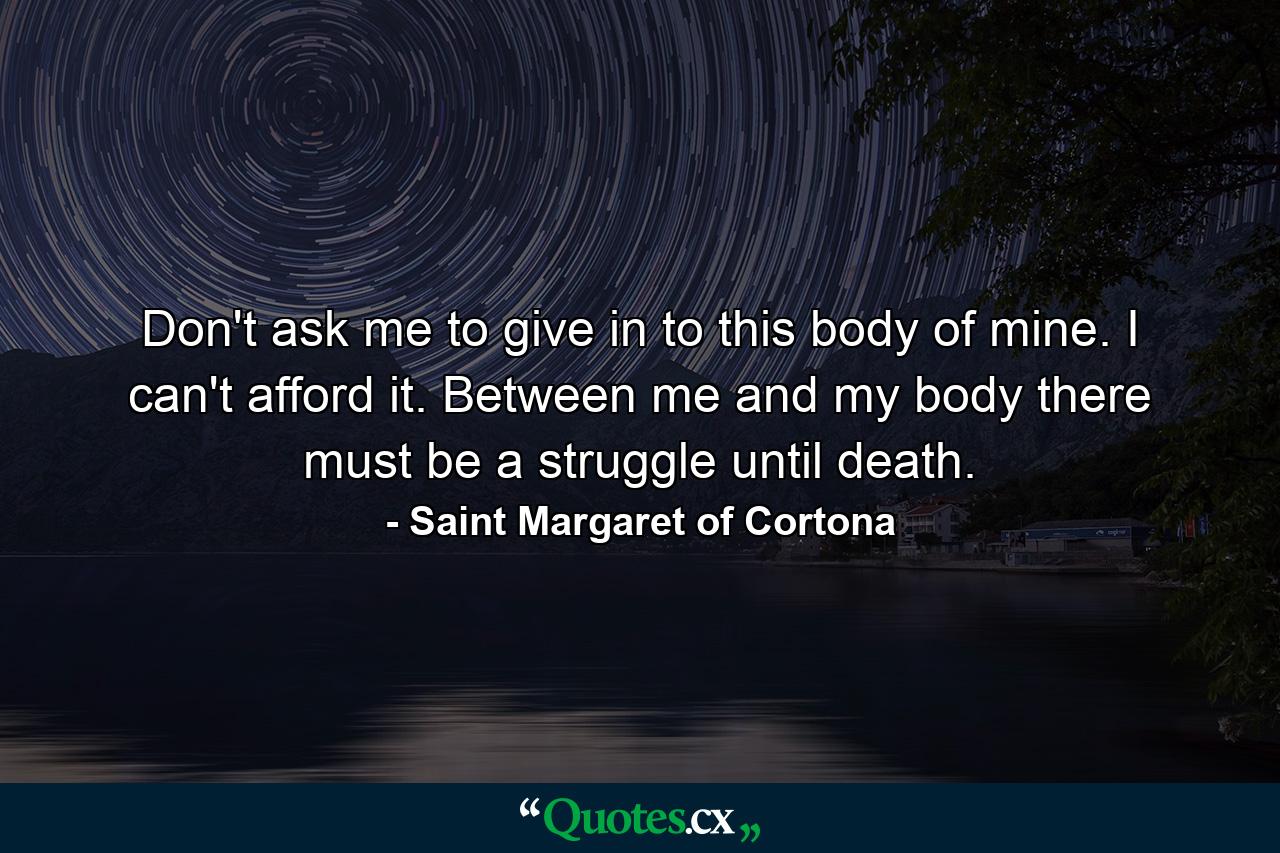 Don't ask me to give in to this body of mine. I can't afford it. Between me and my body there must be a struggle until death. - Quote by Saint Margaret of Cortona