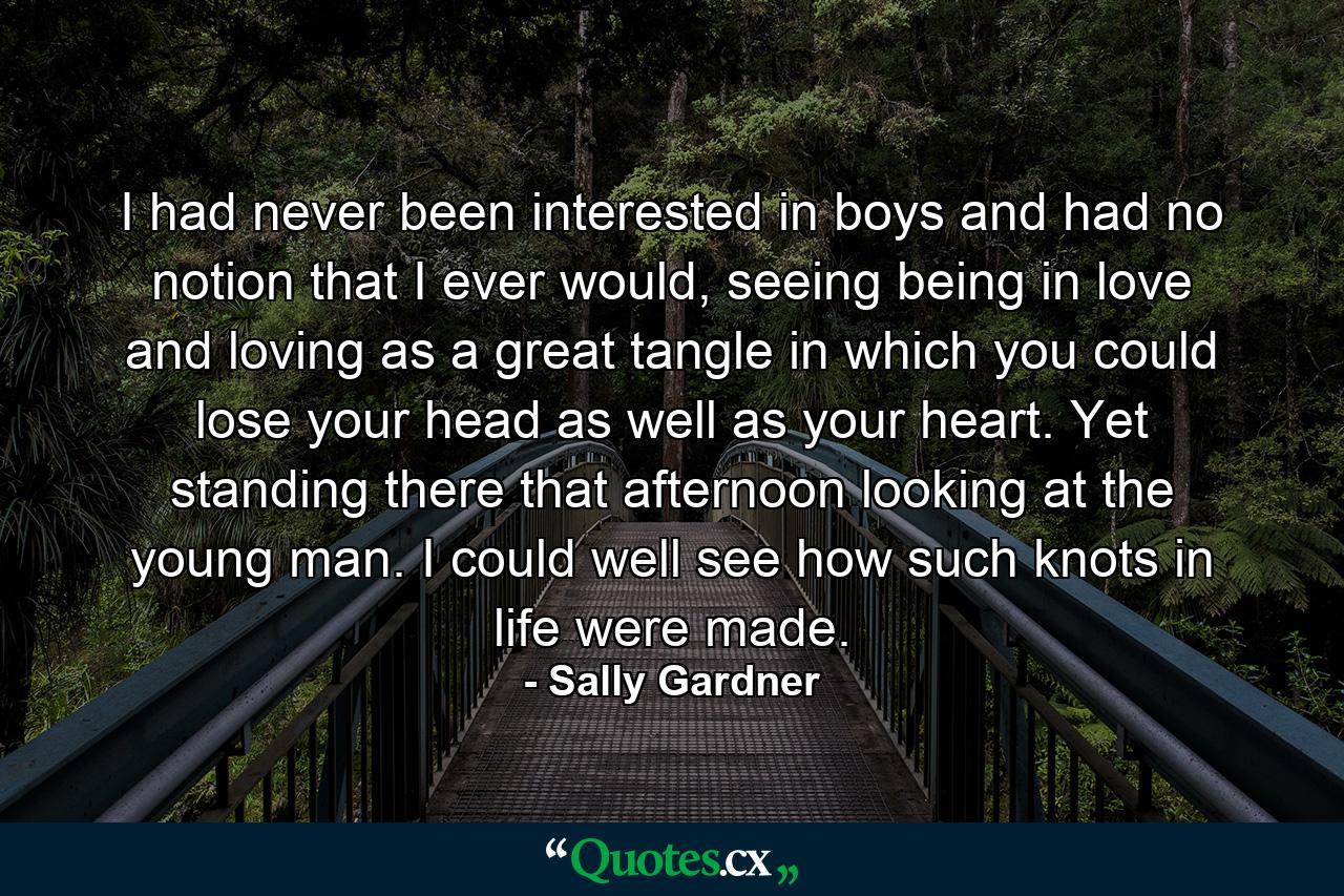 I had never been interested in boys and had no notion that I ever would, seeing being in love and loving as a great tangle in which you could lose your head as well as your heart. Yet standing there that afternoon looking at the young man. I could well see how such knots in life were made. - Quote by Sally Gardner