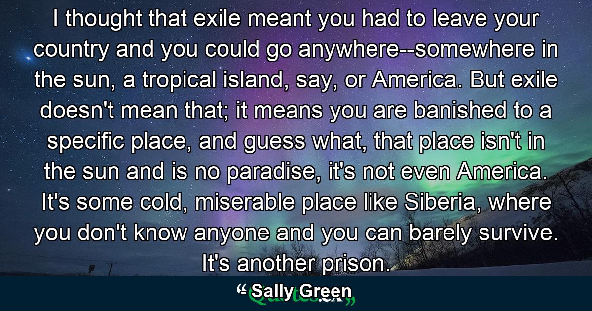 I thought that exile meant you had to leave your country and you could go anywhere--somewhere in the sun, a tropical island, say, or America. But exile doesn't mean that; it means you are banished to a specific place, and guess what, that place isn't in the sun and is no paradise, it's not even America. It's some cold, miserable place like Siberia, where you don't know anyone and you can barely survive. It's another prison. - Quote by Sally Green