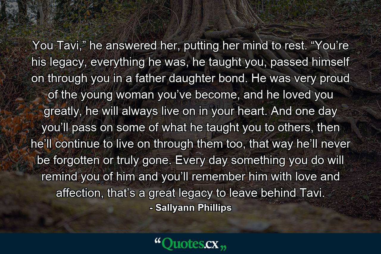 You Tavi,” he answered her, putting her mind to rest. “You’re his legacy, everything he was, he taught you, passed himself on through you in a father daughter bond. He was very proud of the young woman you’ve become, and he loved you greatly, he will always live on in your heart. And one day you’ll pass on some of what he taught you to others, then he’ll continue to live on through them too, that way he’ll never be forgotten or truly gone. Every day something you do will remind you of him and you’ll remember him with love and affection, that’s a great legacy to leave behind Tavi. - Quote by Sallyann Phillips