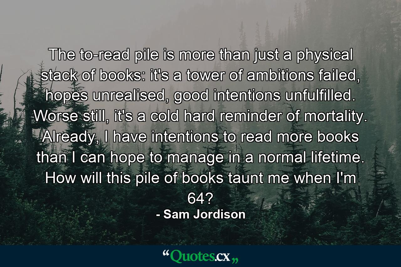 The to-read pile is more than just a physical stack of books: it's a tower of ambitions failed, hopes unrealised, good intentions unfulfilled. Worse still, it's a cold hard reminder of mortality. Already, I have intentions to read more books than I can hope to manage in a normal lifetime. How will this pile of books taunt me when I'm 64? - Quote by Sam Jordison