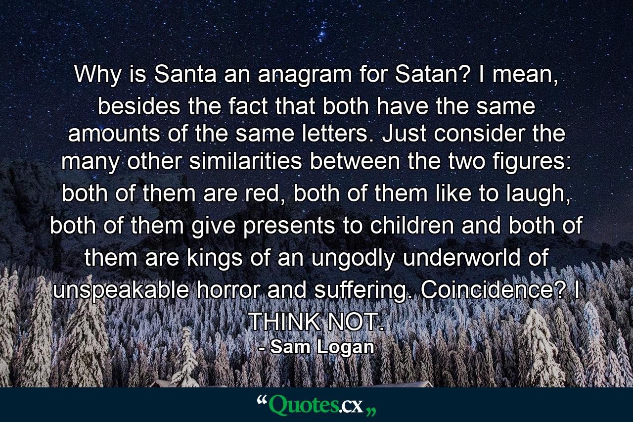 Why is Santa an anagram for Satan? I mean, besides the fact that both have the same amounts of the same letters. Just consider the many other similarities between the two figures: both of them are red, both of them like to laugh, both of them give presents to children and both of them are kings of an ungodly underworld of unspeakable horror and suffering. Coincidence? I THINK NOT. - Quote by Sam Logan