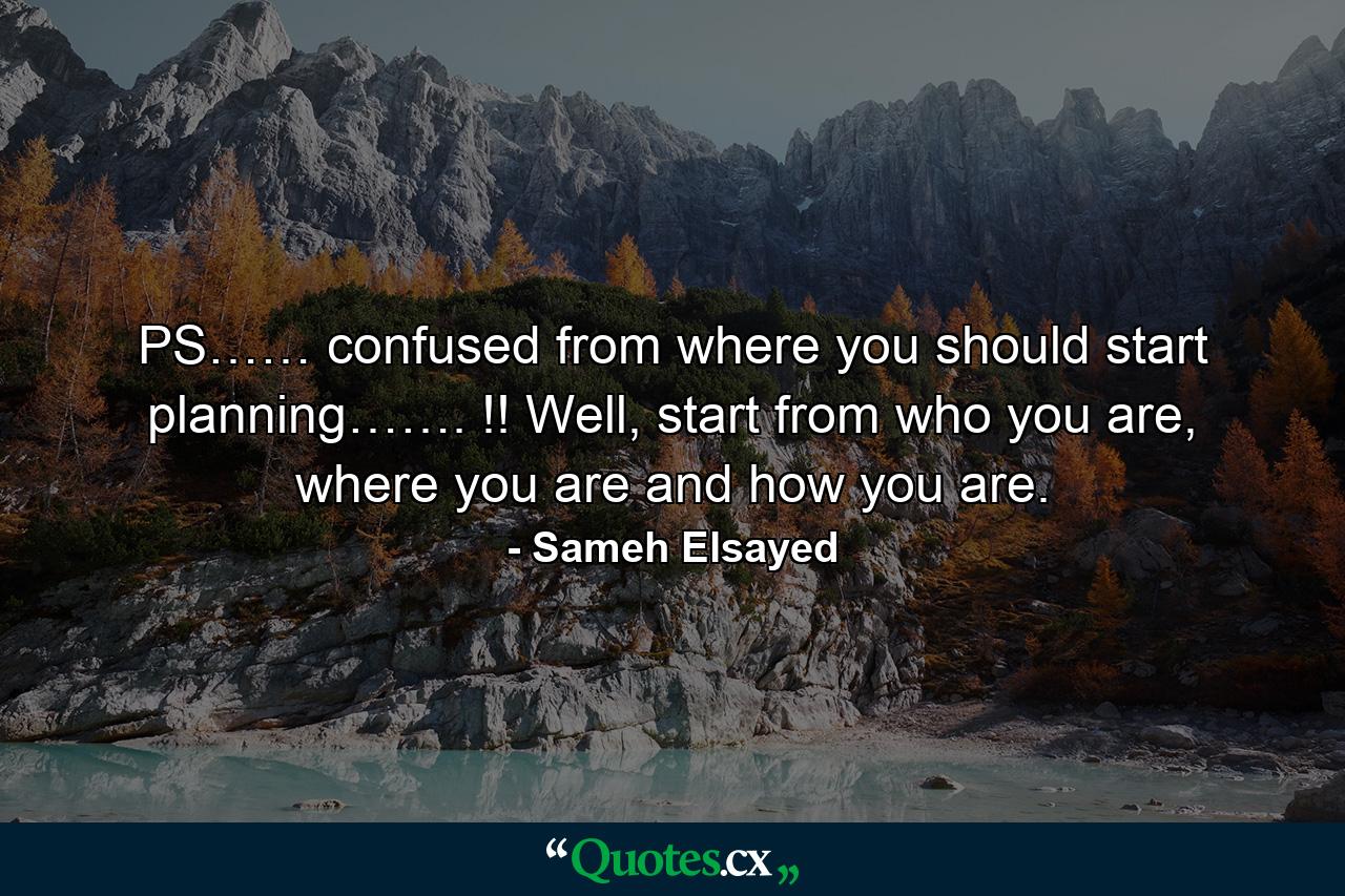 PS…… confused from where you should start planning……. !! Well, start from who you are, where you are and how you are. - Quote by Sameh Elsayed