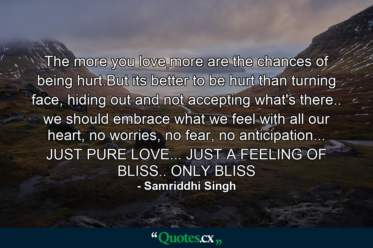 The more you love,more are the chances of being hurt.But its better to be hurt than turning face, hiding out and not accepting what's there.. we should embrace what we feel with all our heart, no worries, no fear, no anticipation... JUST PURE LOVE... JUST A FEELING OF BLISS.. ONLY BLISS - Quote by Samriddhi Singh