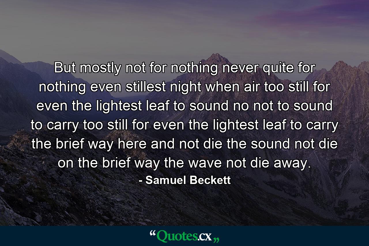 But mostly not for nothing never quite for nothing even stillest night when air too still for even the lightest leaf to sound no not to sound to carry too still for even the lightest leaf to carry the brief way here and not die the sound not die on the brief way the wave not die away. - Quote by Samuel Beckett