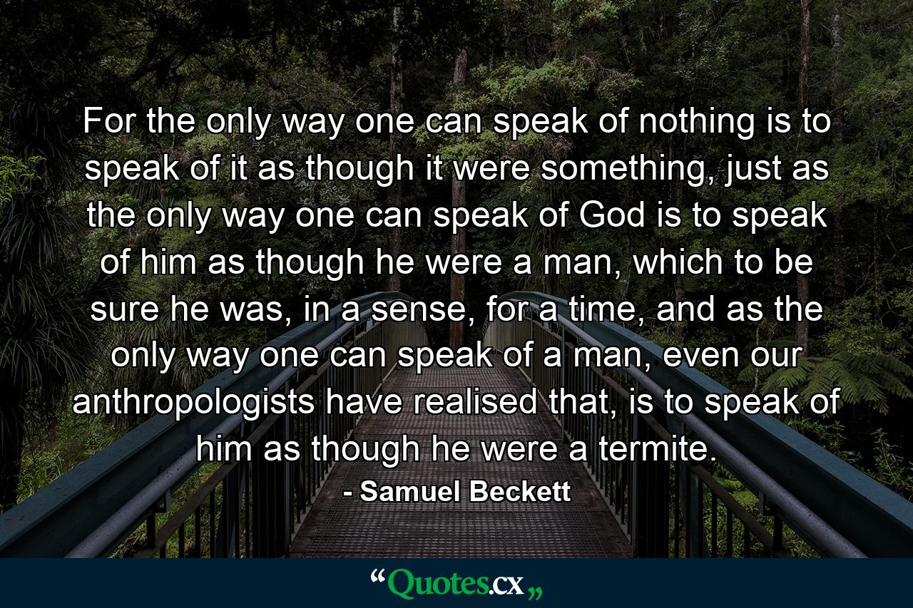 For the only way one can speak of nothing is to speak of it as though it were something, just as the only way one can speak of God is to speak of him as though he were a man, which to be sure he was, in a sense, for a time, and as the only way one can speak of a man, even our anthropologists have realised that, is to speak of him as though he were a termite. - Quote by Samuel Beckett