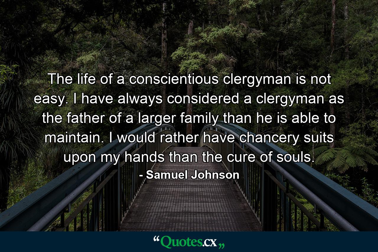 The life of a conscientious clergyman is not easy. I have always considered a clergyman as the father of a larger family than he is able to maintain. I would rather have chancery suits upon my hands than the cure of souls. - Quote by Samuel Johnson