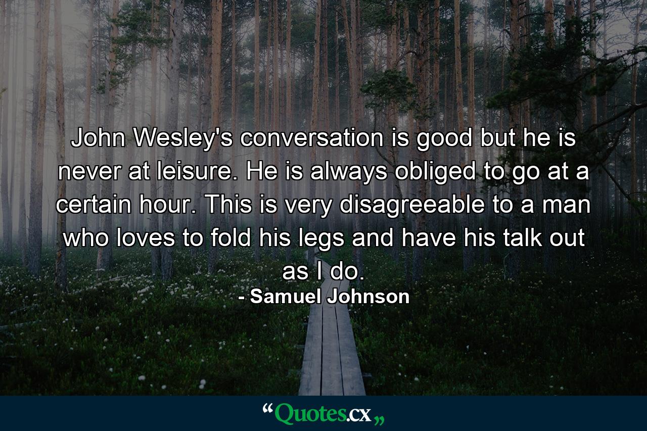 John Wesley's conversation is good  but he is never at leisure. He is always obliged to go at a certain hour. This is very disagreeable to a man who loves to fold his legs and have his talk out as I do. - Quote by Samuel Johnson