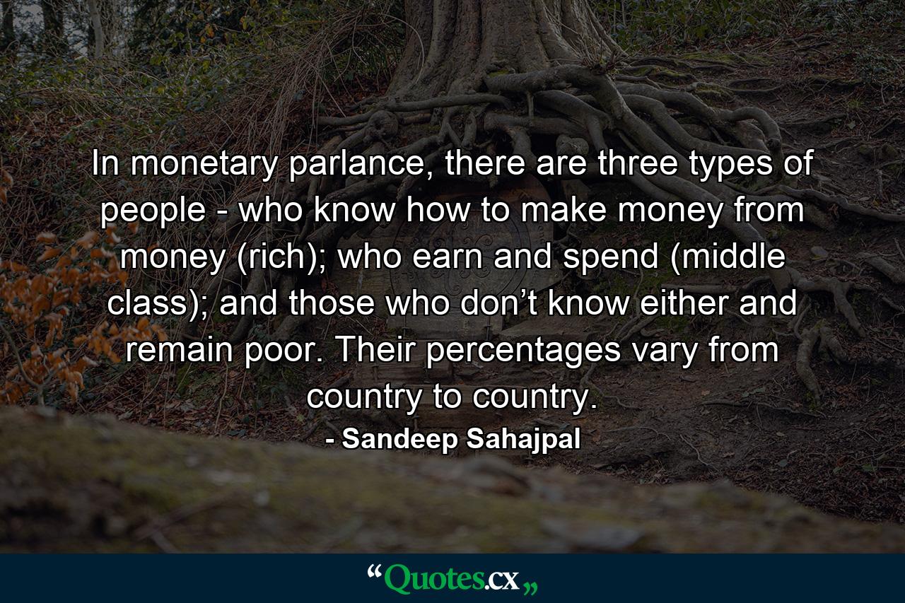 In monetary parlance, there are three types of people - who know how to make money from money (rich); who earn and spend (middle class); and those who don’t know either and remain poor. Their percentages vary from country to country. - Quote by Sandeep Sahajpal