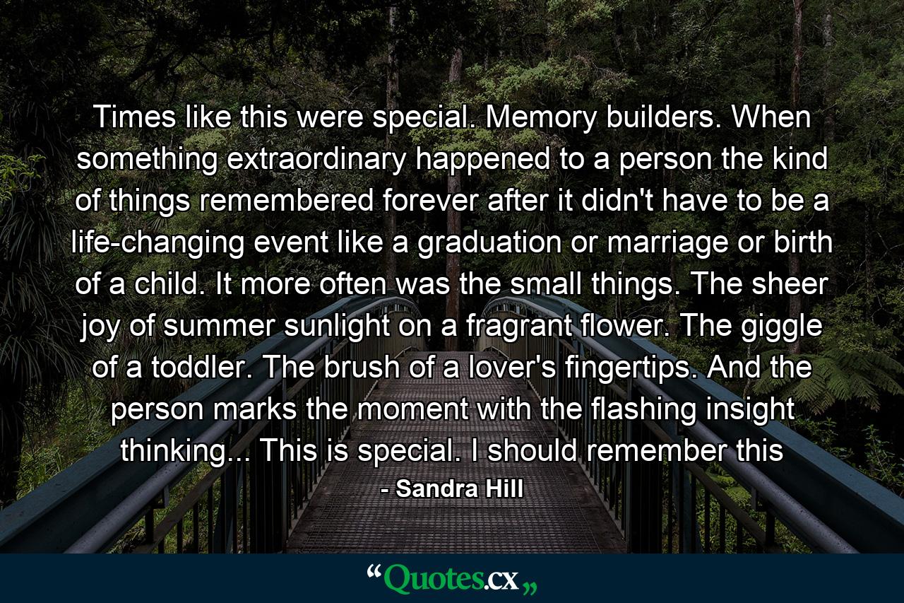 Times like this were special. Memory builders. When something extraordinary happened to a person the kind of things remembered forever after it didn't have to be a life-changing event like a graduation or marriage or birth of a child. It more often was the small things. The sheer joy of summer sunlight on a fragrant flower. The giggle of a toddler. The brush of a lover's fingertips. And the person marks the moment with the flashing insight thinking... This is special. I should remember this - Quote by Sandra Hill