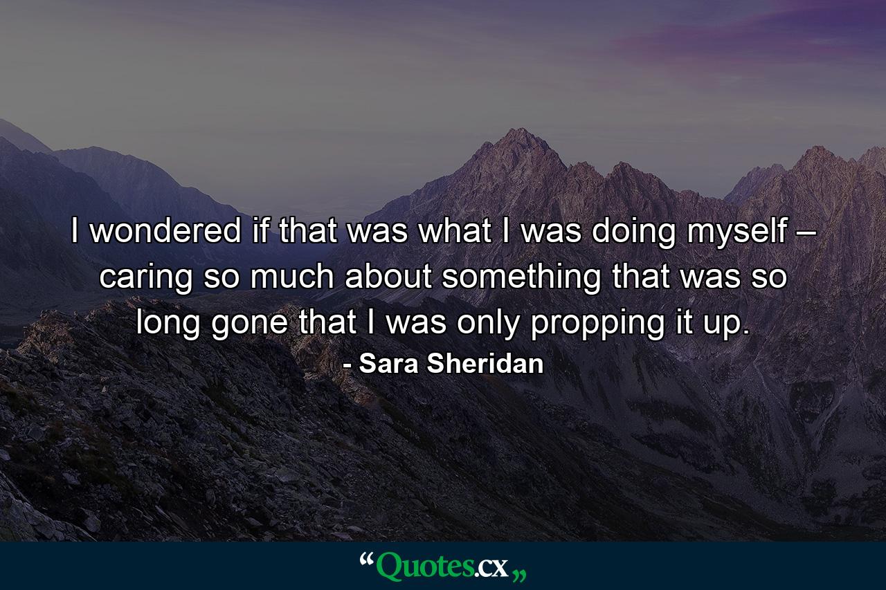 I wondered if that was what I was doing myself – caring so much about something that was so long gone that I was only propping it up. - Quote by Sara Sheridan