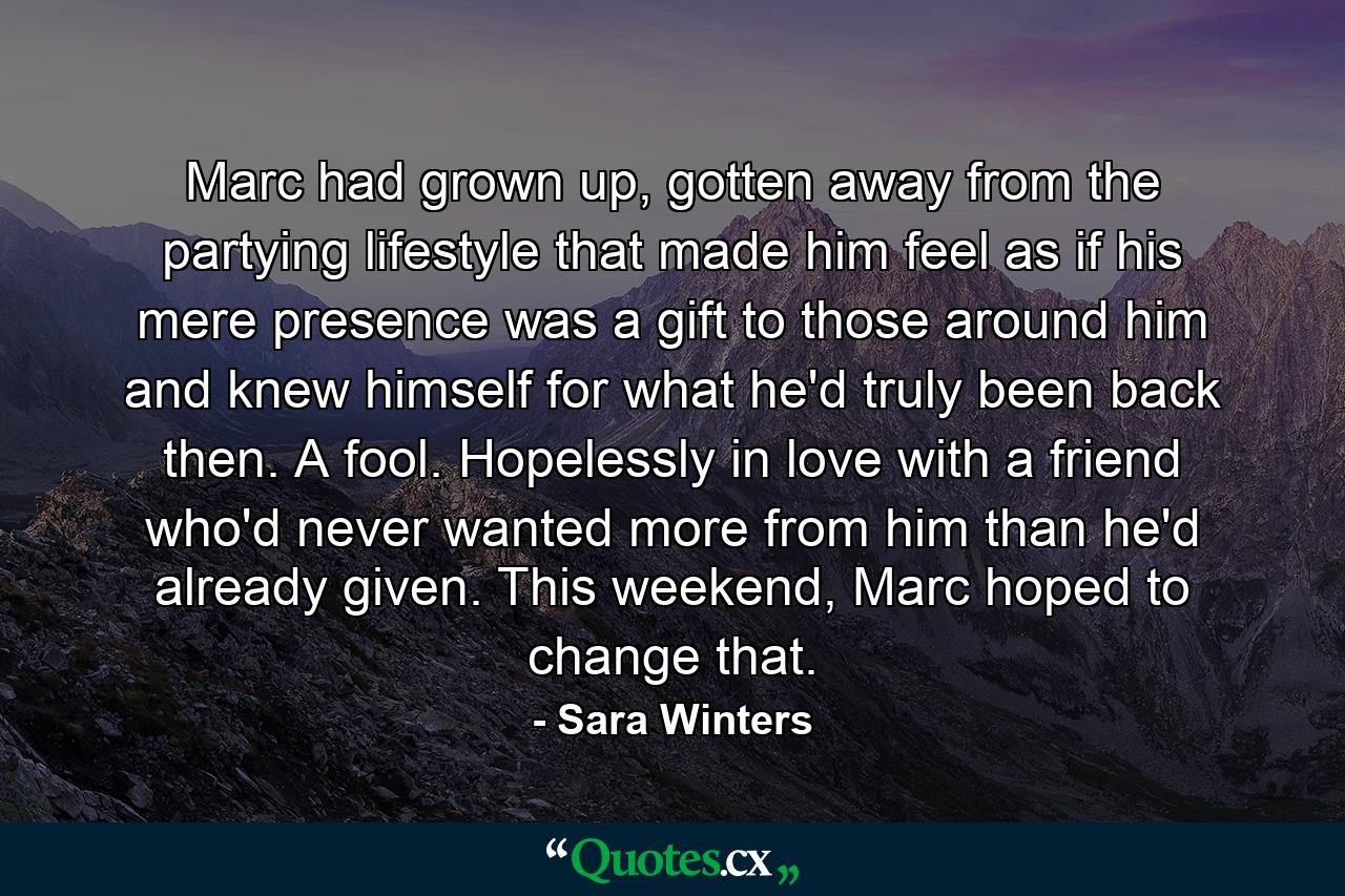 Marc had grown up, gotten away from the partying lifestyle that made him feel as if his mere presence was a gift to those around him and knew himself for what he'd truly been back then. A fool. Hopelessly in love with a friend who'd never wanted more from him than he'd already given. This weekend, Marc hoped to change that. - Quote by Sara Winters