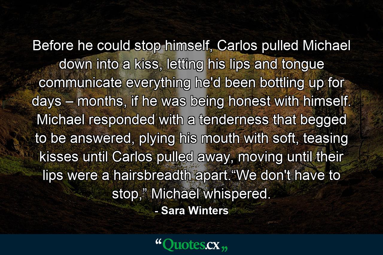 Before he could stop himself, Carlos pulled Michael down into a kiss, letting his lips and tongue communicate everything he'd been bottling up for days – months, if he was being honest with himself. Michael responded with a tenderness that begged to be answered, plying his mouth with soft, teasing kisses until Carlos pulled away, moving until their lips were a hairsbreadth apart.“We don't have to stop,” Michael whispered. - Quote by Sara Winters