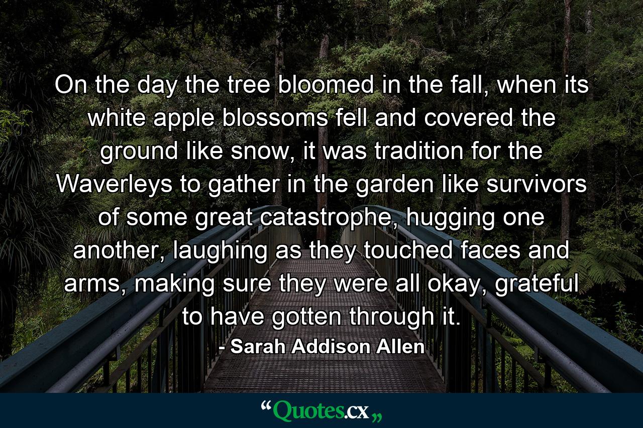 On the day the tree bloomed in the fall, when its white apple blossoms fell and covered the ground like snow, it was tradition for the Waverleys to gather in the garden like survivors of some great catastrophe, hugging one another, laughing as they touched faces and arms, making sure they were all okay, grateful to have gotten through it. - Quote by Sarah Addison Allen