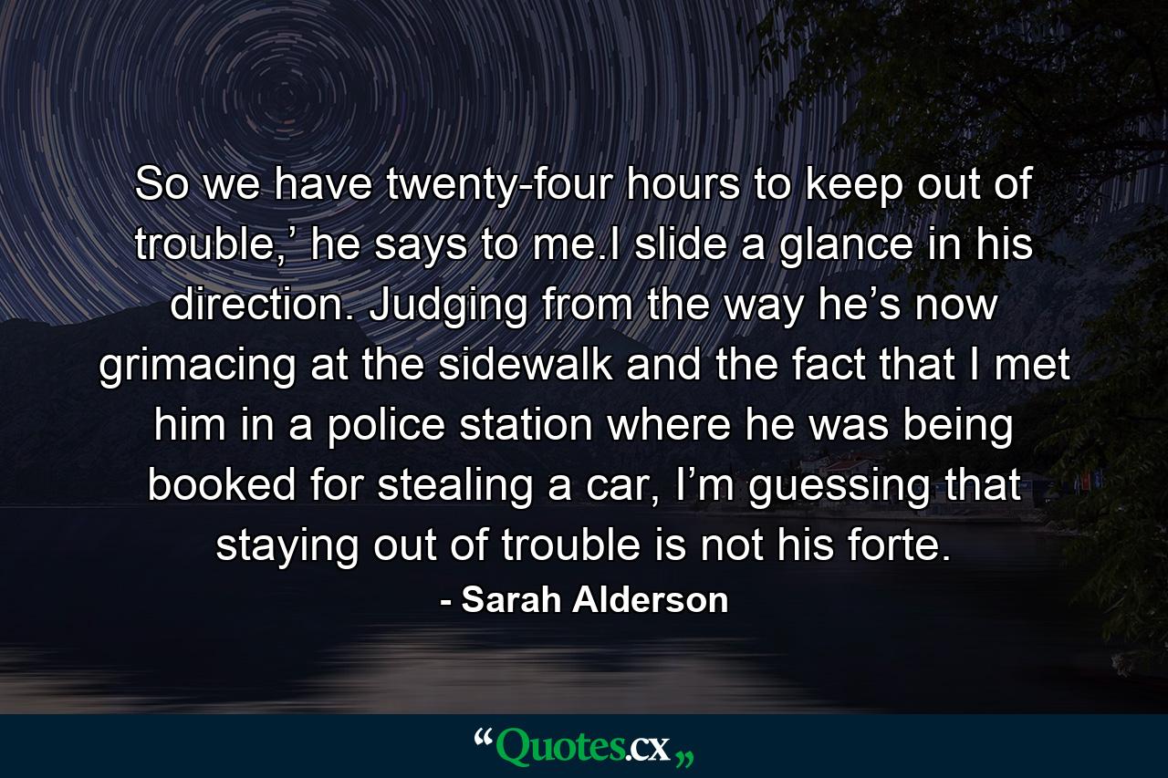 So we have twenty-four hours to keep out of trouble,’ he says to me.I slide a glance in his direction. Judging from the way he’s now grimacing at the sidewalk and the fact that I met him in a police station where he was being booked for stealing a car, I’m guessing that staying out of trouble is not his forte. - Quote by Sarah Alderson