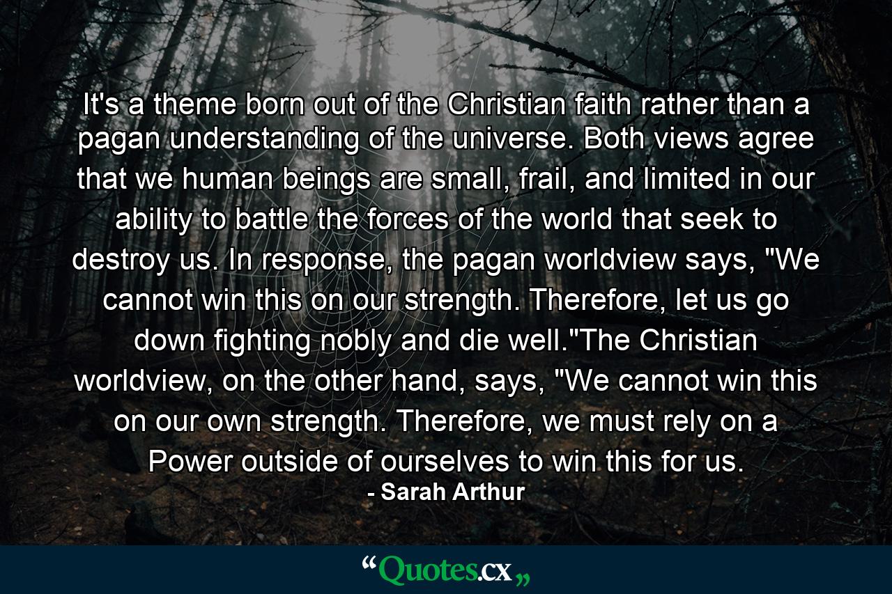 It's a theme born out of the Christian faith rather than a pagan understanding of the universe. Both views agree that we human beings are small, frail, and limited in our ability to battle the forces of the world that seek to destroy us. In response, the pagan worldview says, 