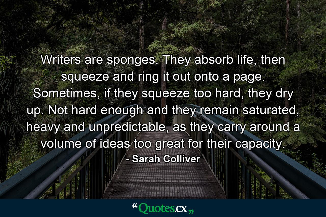 Writers are sponges. They absorb life, then squeeze and ring it out onto a page. Sometimes, if they squeeze too hard, they dry up. Not hard enough and they remain saturated, heavy and unpredictable, as they carry around a volume of ideas too great for their capacity. - Quote by Sarah Colliver