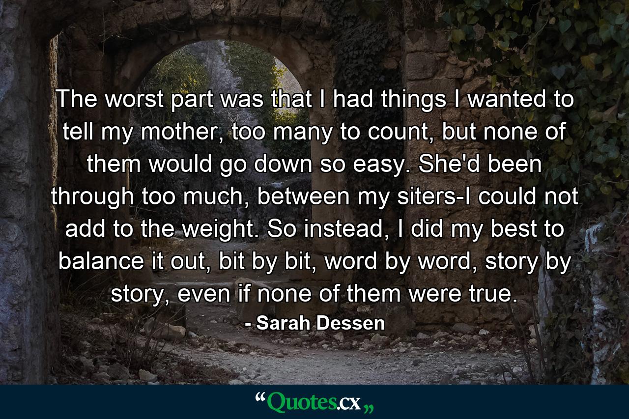 The worst part was that I had things I wanted to tell my mother, too many to count, but none of them would go down so easy. She'd been through too much, between my siters-I could not add to the weight. So instead, I did my best to balance it out, bit by bit, word by word, story by story, even if none of them were true. - Quote by Sarah Dessen