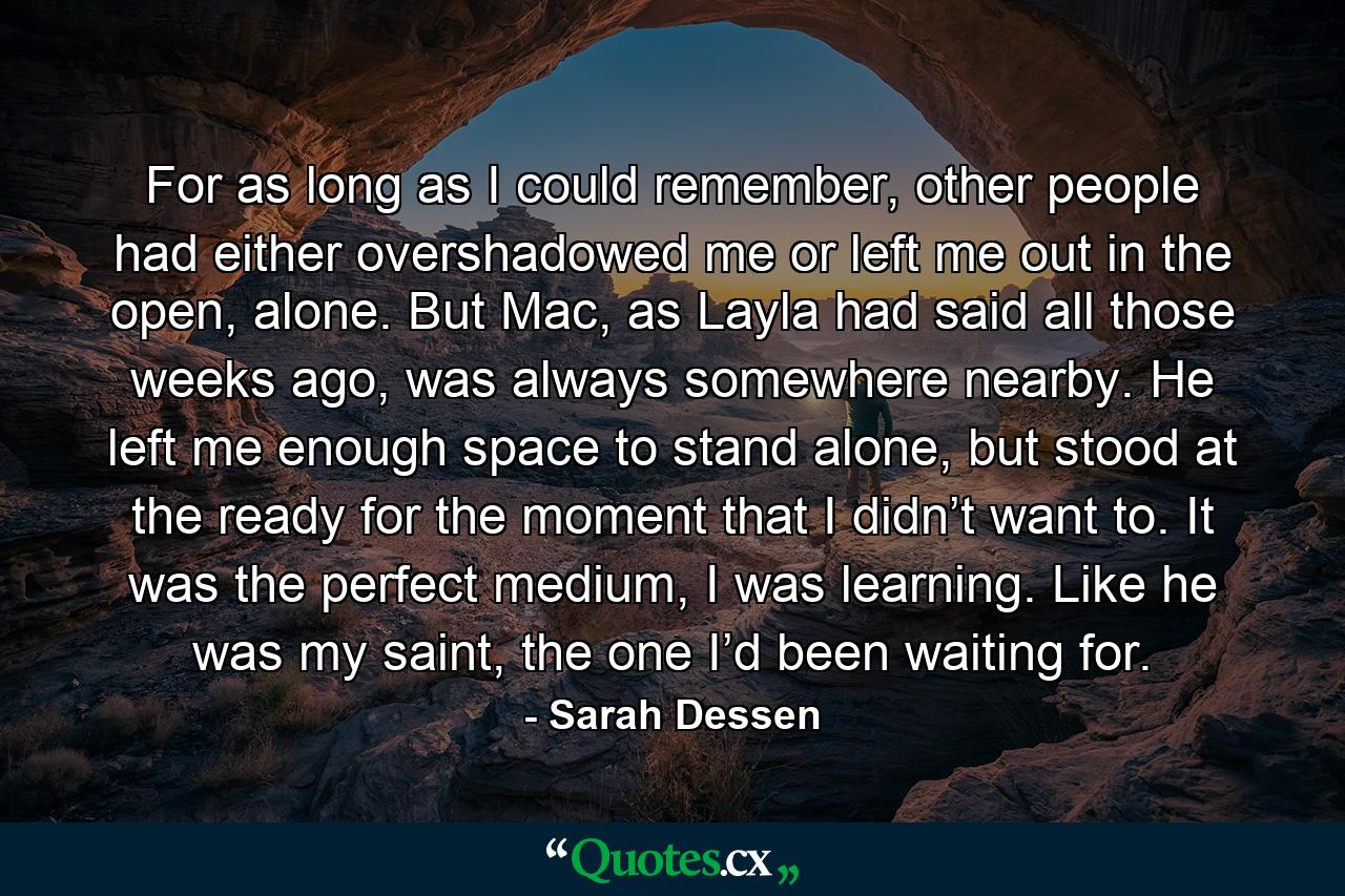 For as long as I could remember, other people had either overshadowed me or left me out in the open, alone. But Mac, as Layla had said all those weeks ago, was always somewhere nearby. He left me enough space to stand alone, but stood at the ready for the moment that I didn’t want to. It was the perfect medium, I was learning. Like he was my saint, the one I’d been waiting for. - Quote by Sarah Dessen