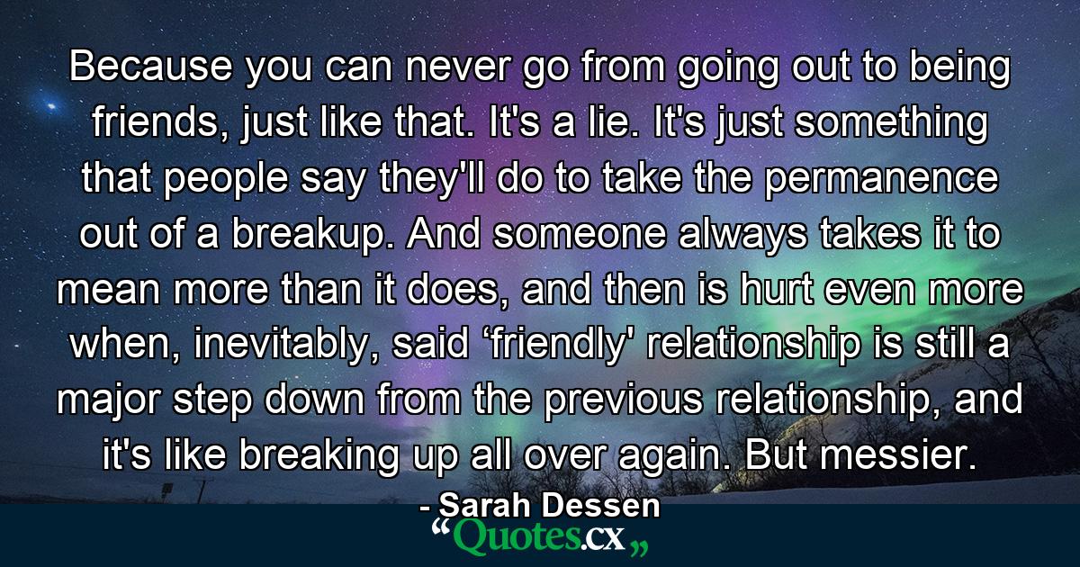 Because you can never go from going out to being friends, just like that. It's a lie. It's just something that people say they'll do to take the permanence out of a breakup. And someone always takes it to mean more than it does, and then is hurt even more when, inevitably, said ‘friendly' relationship is still a major step down from the previous relationship, and it's like breaking up all over again. But messier. - Quote by Sarah Dessen