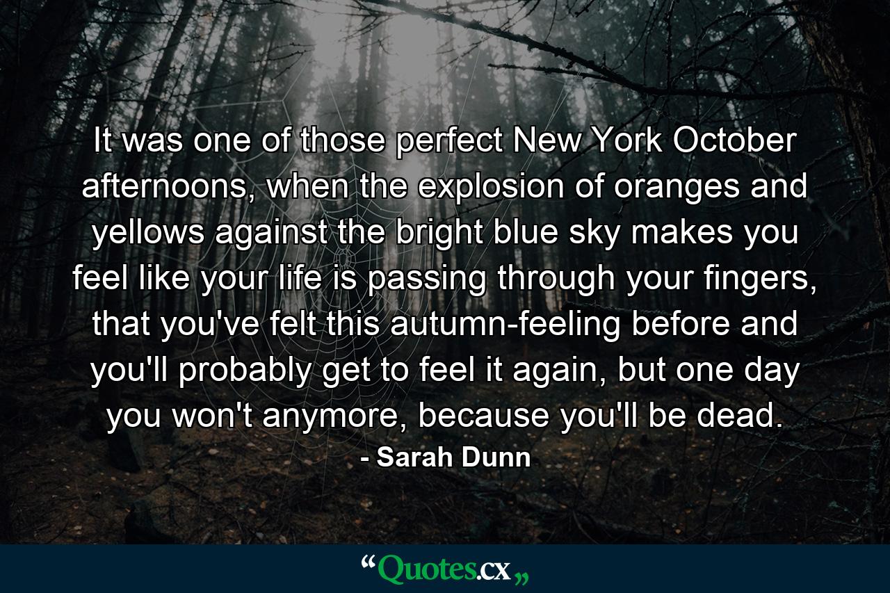 It was one of those perfect New York October afternoons, when the explosion of oranges and yellows against the bright blue sky makes you feel like your life is passing through your fingers, that you've felt this autumn-feeling before and you'll probably get to feel it again, but one day you won't anymore, because you'll be dead. - Quote by Sarah Dunn