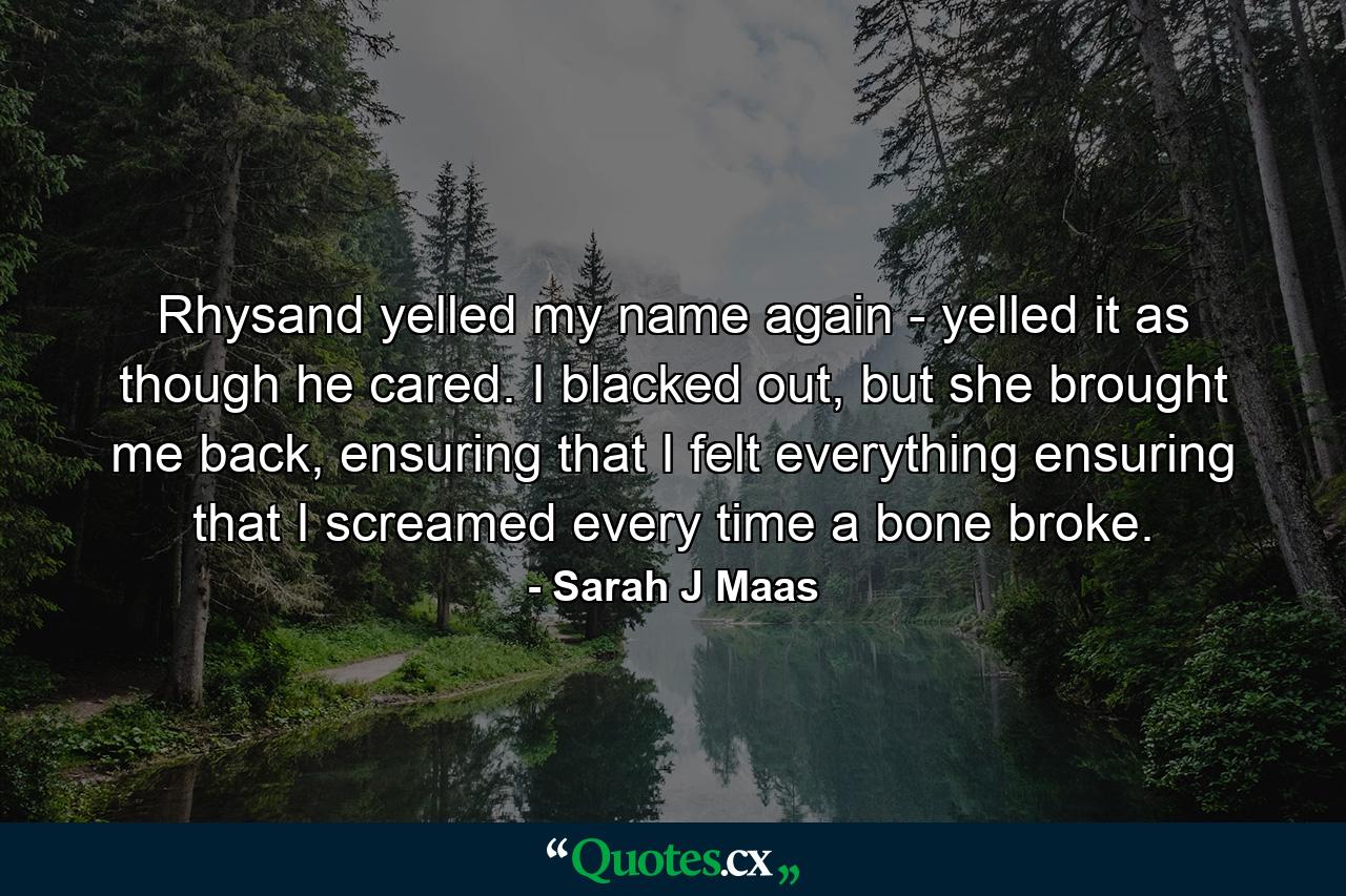 Rhysand yelled my name again - yelled it as though he cared. I blacked out, but she brought me back, ensuring that I felt everything ensuring that I screamed every time a bone broke. - Quote by Sarah J Maas