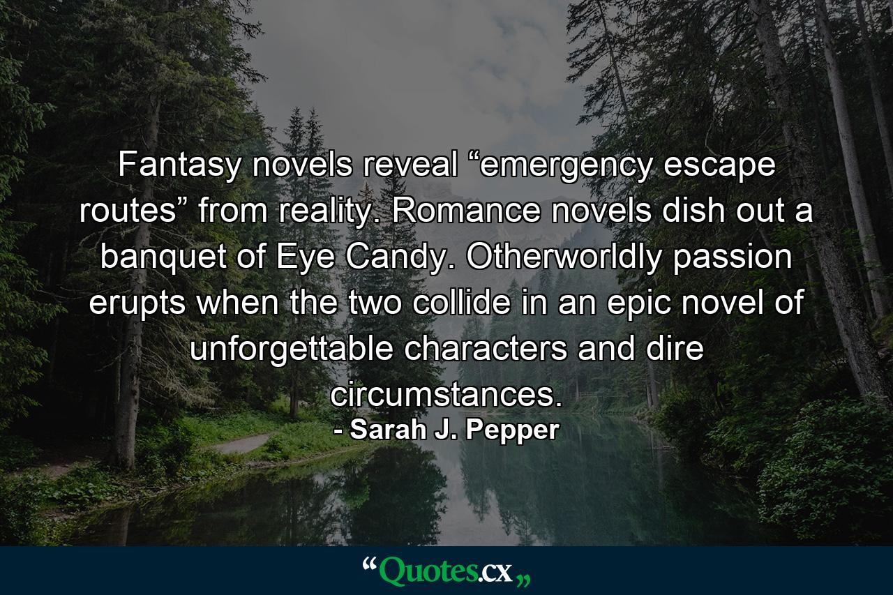 Fantasy novels reveal “emergency escape routes” from reality. Romance novels dish out a banquet of Eye Candy. Otherworldly passion erupts when the two collide in an epic novel of unforgettable characters and dire circumstances. - Quote by Sarah J. Pepper