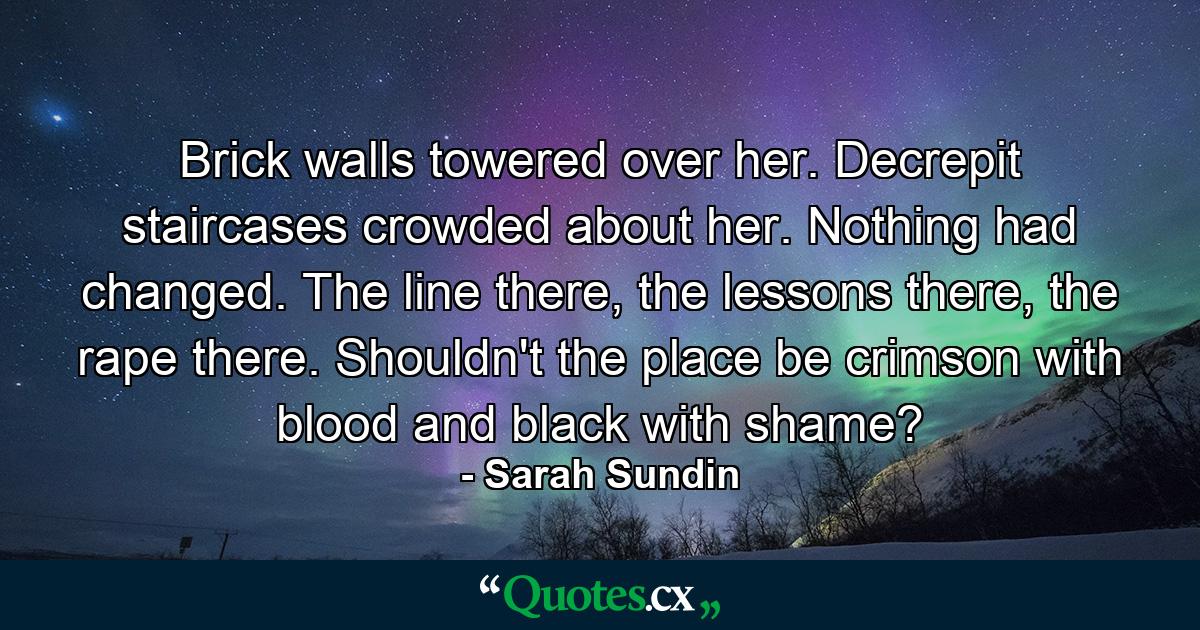 Brick walls towered over her. Decrepit staircases crowded about her. Nothing had changed. The line there, the lessons there, the rape there. Shouldn't the place be crimson with blood and black with shame? - Quote by Sarah Sundin