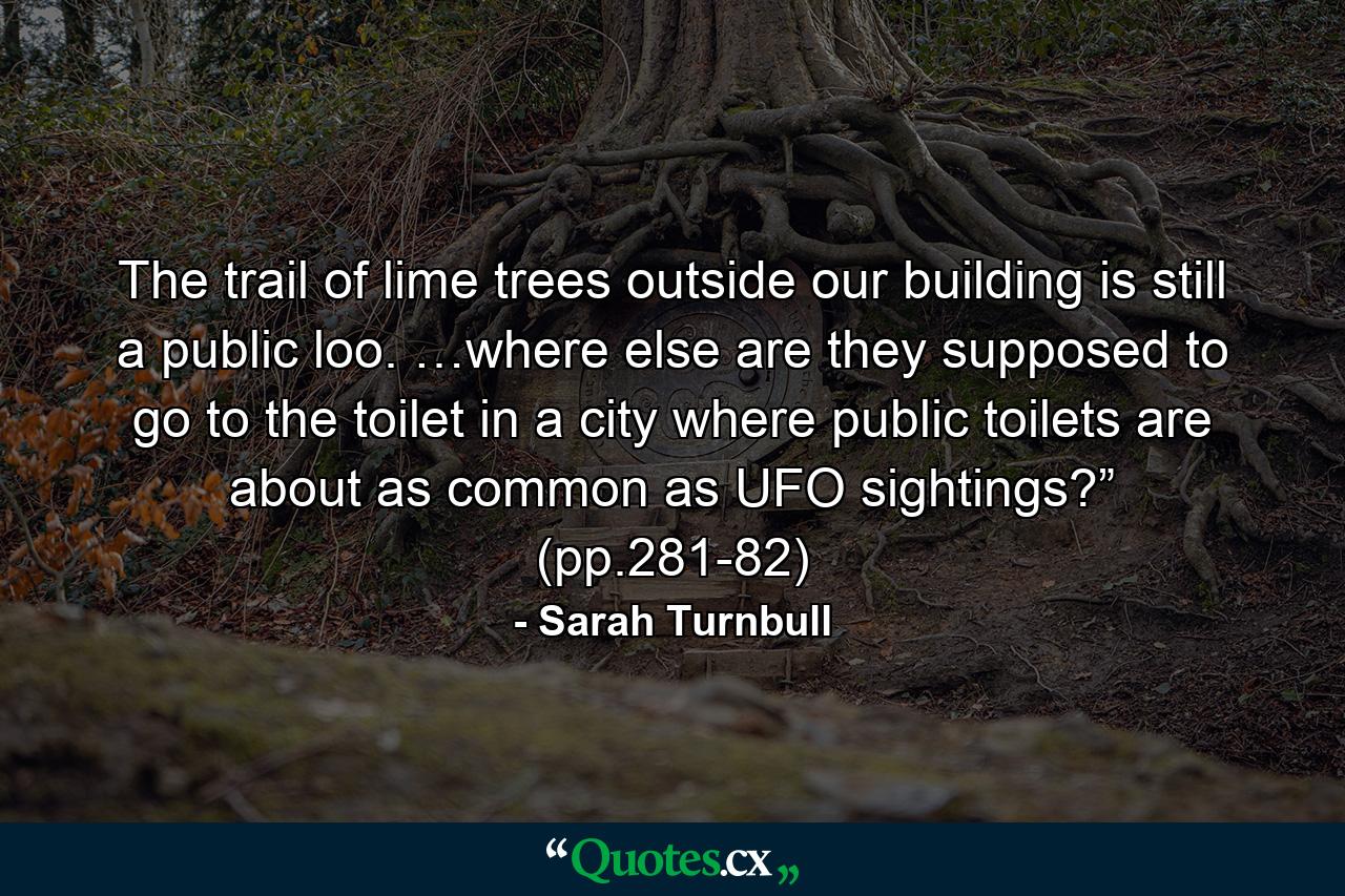 The trail of lime trees outside our building is still a public loo. …where else are they supposed to go to the toilet in a city where public toilets are about as common as UFO sightings?” (pp.281-82) - Quote by Sarah Turnbull