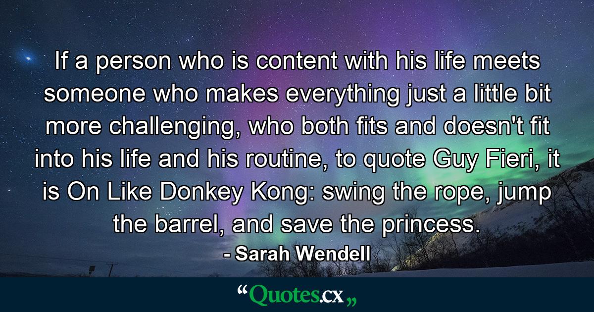 If a person who is content with his life meets someone who makes everything just a little bit more challenging, who both fits and doesn't fit into his life and his routine, to quote Guy Fieri, it is On Like Donkey Kong: swing the rope, jump the barrel, and save the princess. - Quote by Sarah Wendell