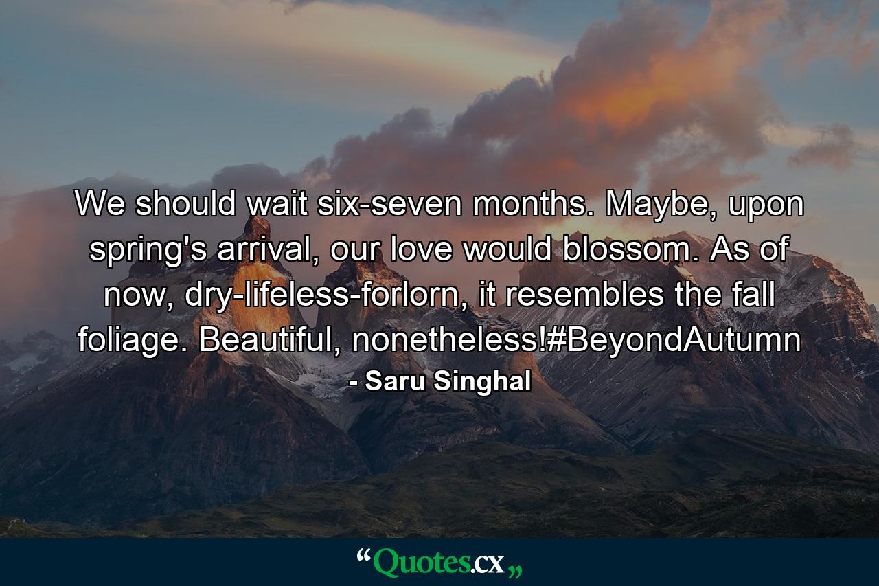 We should wait six-seven months. Maybe, upon spring's arrival, our love would blossom. As of now, dry-lifeless-forlorn, it resembles the fall foliage. Beautiful, nonetheless!#BeyondAutumn - Quote by Saru Singhal