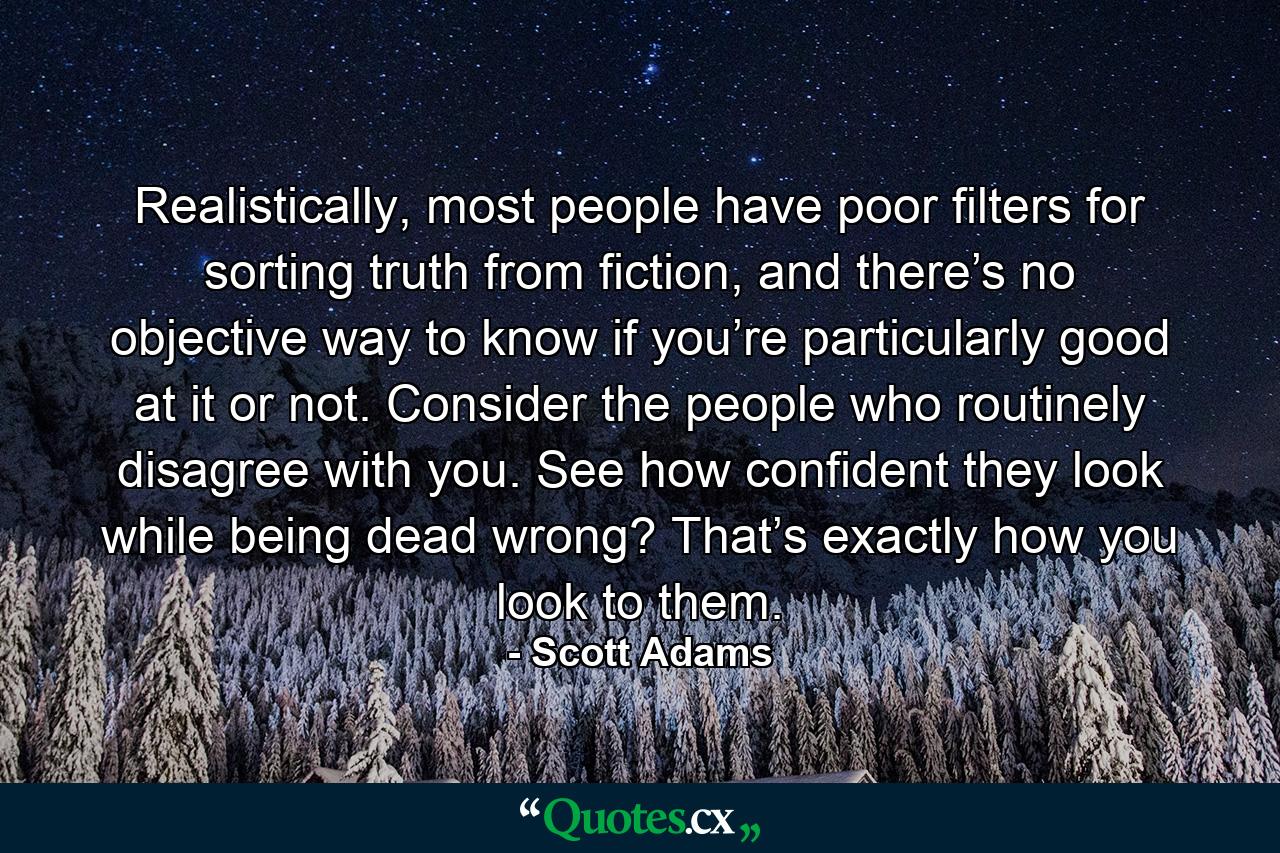 Realistically, most people have poor filters for sorting truth from fiction, and there’s no objective way to know if you’re particularly good at it or not. Consider the people who routinely disagree with you. See how confident they look while being dead wrong? That’s exactly how you look to them. - Quote by Scott Adams