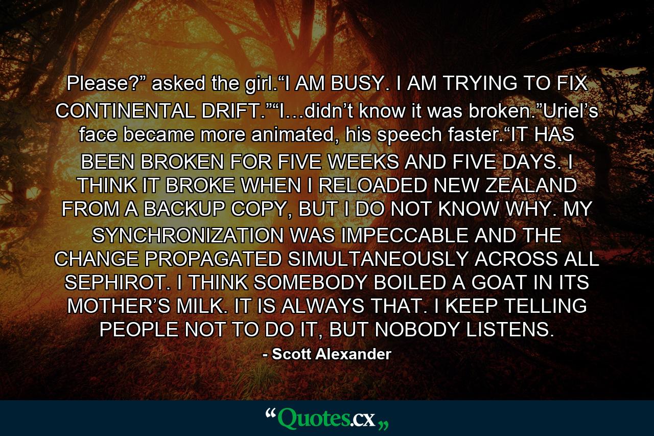 Please?” asked the girl.“I AM BUSY. I AM TRYING TO FIX CONTINENTAL DRIFT.”“I…didn’t know it was broken.”Uriel’s face became more animated, his speech faster.“IT HAS BEEN BROKEN FOR FIVE WEEKS AND FIVE DAYS. I THINK IT BROKE WHEN I RELOADED NEW ZEALAND FROM A BACKUP COPY, BUT I DO NOT KNOW WHY. MY SYNCHRONIZATION WAS IMPECCABLE AND THE CHANGE PROPAGATED SIMULTANEOUSLY ACROSS ALL SEPHIROT. I THINK SOMEBODY BOILED A GOAT IN ITS MOTHER’S MILK. IT IS ALWAYS THAT. I KEEP TELLING PEOPLE NOT TO DO IT, BUT NOBODY LISTENS. - Quote by Scott Alexander
