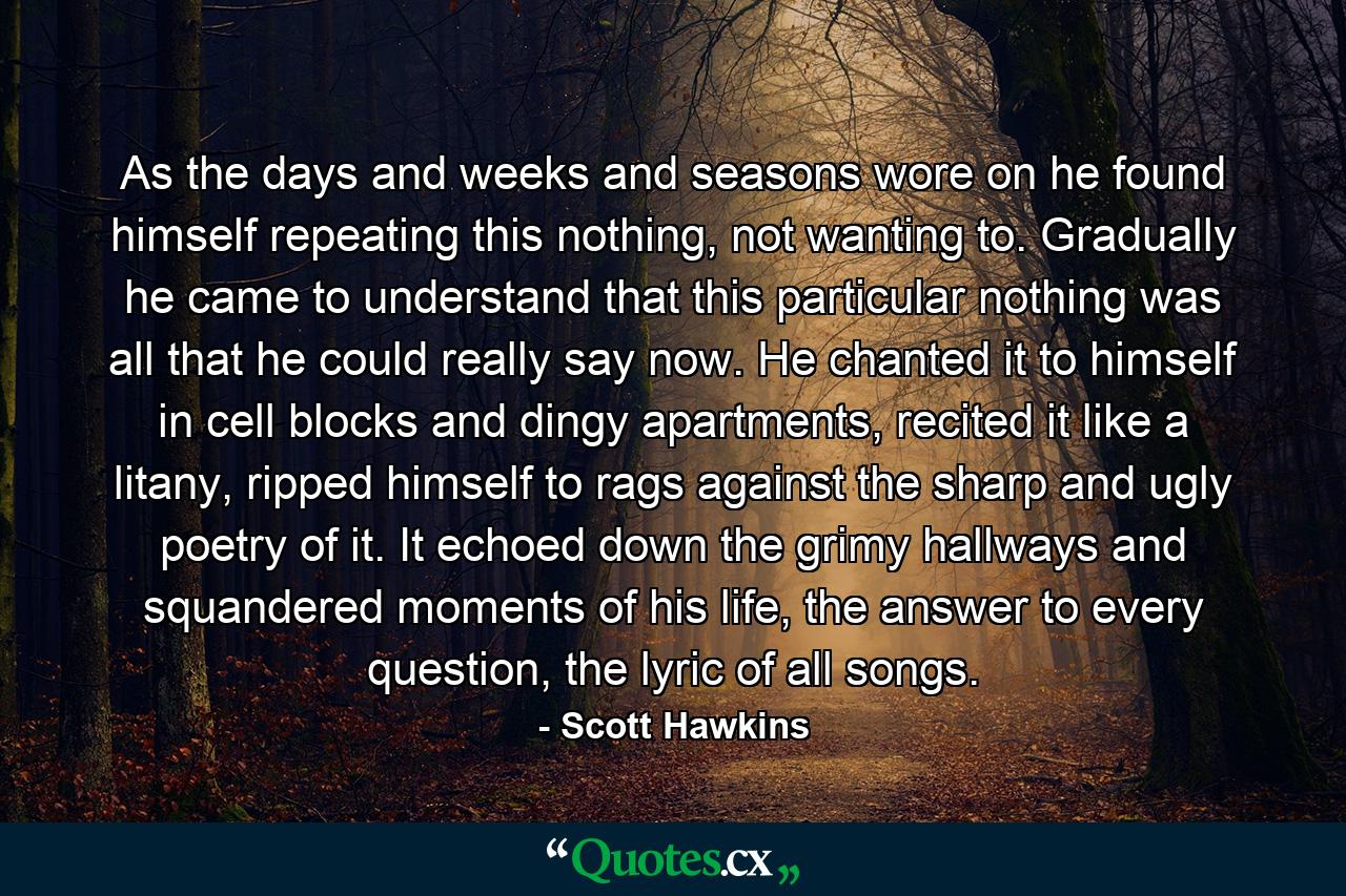 As the days and weeks and seasons wore on he found himself repeating this nothing, not wanting to. Gradually he came to understand that this particular nothing was all that he could really say now. He chanted it to himself in cell blocks and dingy apartments, recited it like a litany, ripped himself to rags against the sharp and ugly poetry of it. It echoed down the grimy hallways and squandered moments of his life, the answer to every question, the lyric of all songs. - Quote by Scott Hawkins