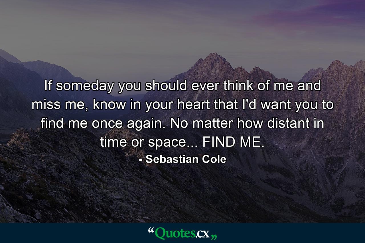 If someday you should ever think of me and miss me, know in your heart that I'd want you to find me once again. No matter how distant in time or space... FIND ME. - Quote by Sebastian Cole