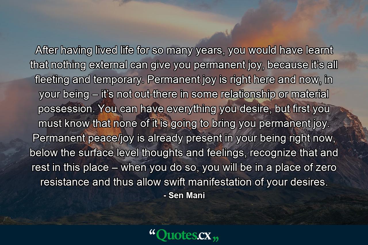 After having lived life for so many years, you would have learnt that nothing external can give you permanent joy, because it’s all fleeting and temporary. Permanent joy is right here and now, in your being – it’s not out-there in some relationship or material possession. You can have everything you desire, but first you must know that none of it is going to bring you permanent joy. Permanent peace/joy is already present in your being right now, below the surface level thoughts and feelings, recognize that and rest in this place – when you do so, you will be in a place of zero resistance and thus allow swift manifestation of your desires. - Quote by Sen Mani