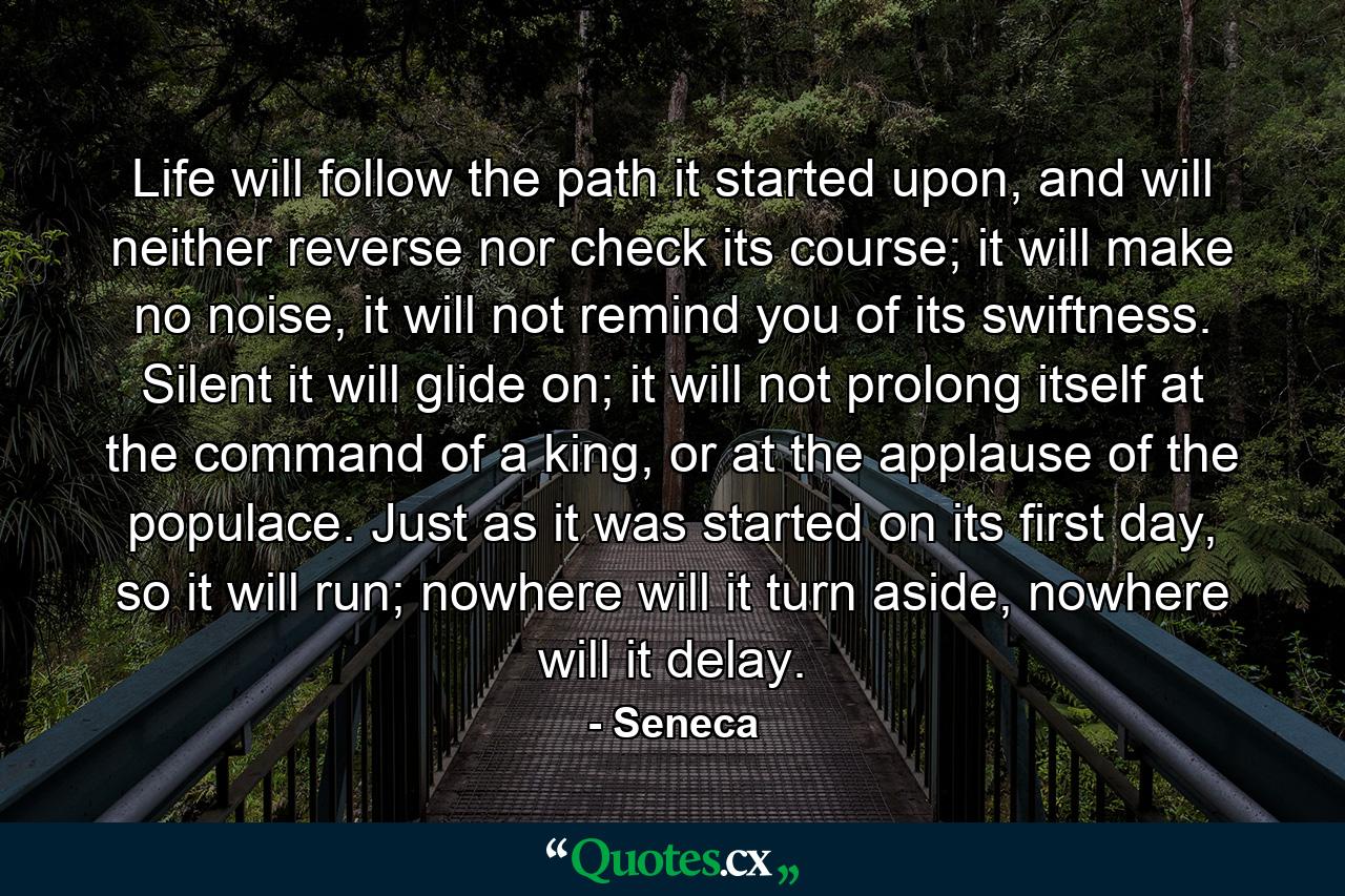 Life will follow the path it started upon, and will neither reverse nor check its course; it will make no noise, it will not remind you of its swiftness. Silent it will glide on; it will not prolong itself at the command of a king, or at the applause of the populace. Just as it was started on its first day, so it will run; nowhere will it turn aside, nowhere will it delay. - Quote by Seneca