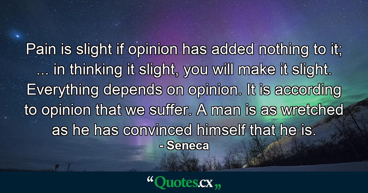 Pain is slight if opinion has added nothing to it; ... in thinking it slight, you will make it slight. Everything depends on opinion. It is according to opinion that we suffer. A man is as wretched as he has convinced himself that he is. - Quote by Seneca