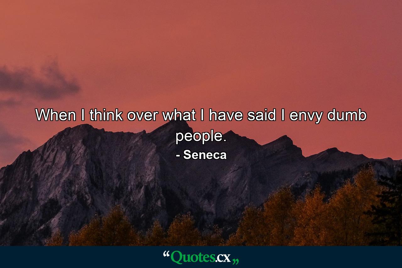 When I think over what I have said  I envy dumb people. - Quote by Seneca