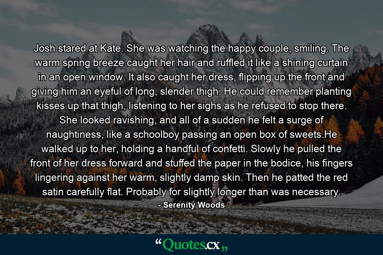 Josh stared at Kate. She was watching the happy couple, smiling. The warm spring breeze caught her hair and ruffled it like a shining curtain in an open window. It also caught her dress, flipping up the front and giving him an eyeful of long, slender thigh. He could remember planting kisses up that thigh, listening to her sighs as he refused to stop there. She looked ravishing, and all of a sudden he felt a surge of naughtiness, like a schoolboy passing an open box of sweets.He walked up to her, holding a handful of confetti. Slowly he pulled the front of her dress forward and stuffed the paper in the bodice, his fingers lingering against her warm, slightly damp skin. Then he patted the red satin carefully flat. Probably for slightly longer than was necessary. - Quote by Serenity Woods